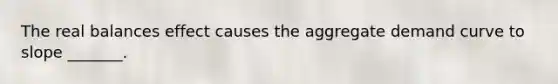 The real balances effect causes the aggregate demand curve to slope _______.