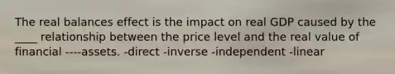 The real balances effect is the impact on real GDP caused by the ____ relationship between the price level and the real value of financial ----assets. -direct -inverse -independent -linear