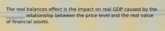 The real balances effect is the impact on real GDP caused by the ________ relationship between the price level and the real value of financial assets.