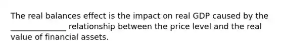 The real balances effect is the impact on real GDP caused by the ______________ relationship between the price level and the real value of financial assets.