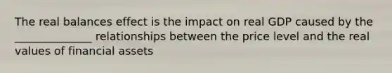 The real balances effect is the impact on real GDP caused by the ______________ relationships between the price level and the real values of financial assets