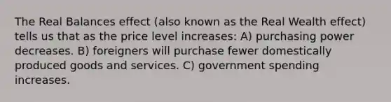 The Real Balances effect (also known as the Real Wealth effect) tells us that as the price level increases: A) purchasing power decreases. B) foreigners will purchase fewer domestically produced goods and services. C) government spending increases.