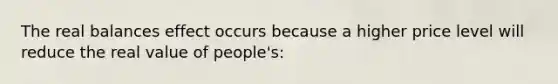 The real balances effect occurs because a higher price level will reduce the real value of people's: