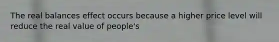 The real balances effect occurs because a higher price level will reduce the real value of people's