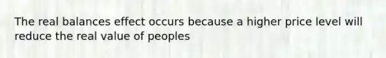 The real balances effect occurs because a higher price level will reduce the real value of peoples