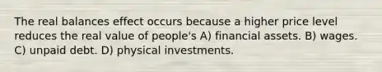 The real balances effect occurs because a higher price level reduces the real value of people's A) financial assets. B) wages. C) unpaid debt. D) physical investments.