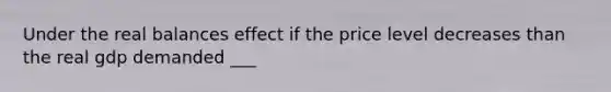 Under the real balances effect if the price level decreases than the real gdp demanded ___