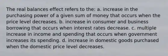 The real balances effect refers to the: a. increase in the purchasing power of a given sum of money that occurs when the price level decreases. b. increase in consumer and business borrowing that occurs when interest rates decrease. c. multiple increase in income and spending that occurs when government increases its spending. d. increase in domestic goods purchased when the domestic price level decreases.