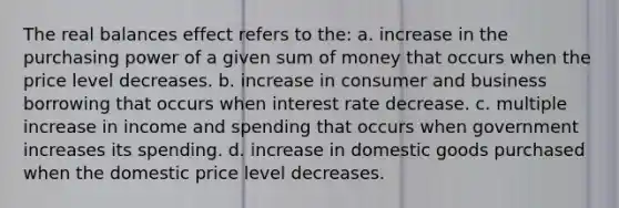 The real balances effect refers to the: a. increase in the purchasing power of a given sum of money that occurs when the price level decreases. b. increase in consumer and business borrowing that occurs when interest rate decrease. c. multiple increase in income and spending that occurs when government increases its spending. d. increase in domestic goods purchased when the domestic price level decreases.