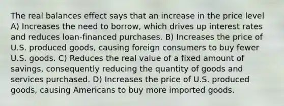 The real balances effect says that an increase in the price level A) Increases the need to borrow, which drives up interest rates and reduces loan-financed purchases. B) Increases the price of U.S. produced goods, causing foreign consumers to buy fewer U.S. goods. C) Reduces the real value of a fixed amount of savings, consequently reducing the quantity of goods and services purchased. D) Increases the price of U.S. produced goods, causing Americans to buy more imported goods.