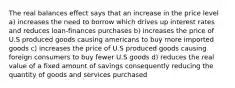 The real balances effect says that an increase in the price level a) increases the need to borrow which drives up interest rates and reduces loan-finances purchases b) increases the price of U.S produced goods causing americans to buy more imported goods c) increases the price of U.S produced goods causing foreign consumers to buy fewer U.S goods d) reduces the real value of a fixed amount of savings consequently reducing the quantity of goods and services purchased