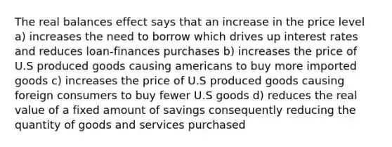 The real balances effect says that an increase in the price level a) increases the need to borrow which drives up interest rates and reduces loan-finances purchases b) increases the price of U.S produced goods causing americans to buy more imported goods c) increases the price of U.S produced goods causing foreign consumers to buy fewer U.S goods d) reduces the real value of a fixed amount of savings consequently reducing the quantity of goods and services purchased