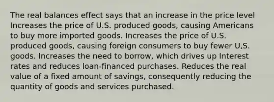 The real balances effect says that an increase in the price level Increases the price of U.S. produced goods, causing Americans to buy more imported goods. Increases the price of U.S. produced goods, causing foreign consumers to buy fewer U,S. goods. Increases the need to borrow, which drives up Interest rates and reduces loan-financed purchases. Reduces the real value of a fixed amount of savings, consequently reducing the quantity of goods and services purchased.