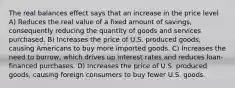 The real balances effect says that an increase in the price level A) Reduces the real value of a fixed amount of savings, consequently reducing the quantity of goods and services purchased. B) Increases the price of U.S. produced goods, causing Americans to buy more imported goods. C) Increases the need to borrow, which drives up interest rates and reduces loan-financed purchases. D) Increases the price of U.S. produced goods, causing foreign consumers to buy fewer U.S. goods.