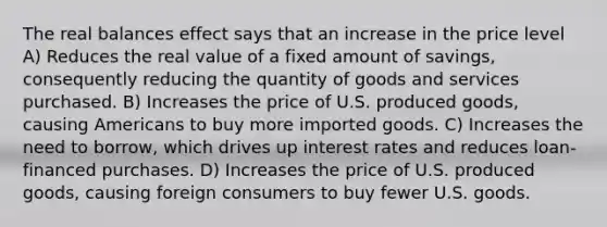 The real balances effect says that an increase in the price level A) Reduces the real value of a fixed amount of savings, consequently reducing the quantity of goods and services purchased. B) Increases the price of U.S. produced goods, causing Americans to buy more imported goods. C) Increases the need to borrow, which drives up interest rates and reduces loan-financed purchases. D) Increases the price of U.S. produced goods, causing foreign consumers to buy fewer U.S. goods.