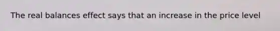 The real balances effect says that an increase in the price level