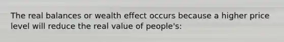 The real balances or wealth effect occurs because a higher price level will reduce the real value of people's: