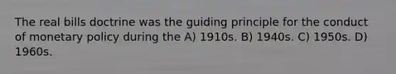 The real bills doctrine was the guiding principle for the conduct of monetary policy during the A) 1910s. B) 1940s. C) 1950s. D) 1960s.