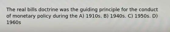 The real bills doctrine was the guiding principle for the conduct of <a href='https://www.questionai.com/knowledge/kEE0G7Llsx-monetary-policy' class='anchor-knowledge'>monetary policy</a> during the A) 1910s. B) 1940s. C) 1950s. D) 1960s