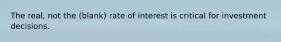 The real, not the (blank) rate of interest is critical for investment decisions.