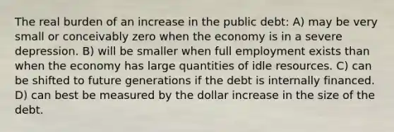 The real burden of an increase in the public debt: A) may be very small or conceivably zero when the economy is in a severe depression. B) will be smaller when full employment exists than when the economy has large quantities of idle resources. C) can be shifted to future generations if the debt is internally financed. D) can best be measured by the dollar increase in the size of the debt.