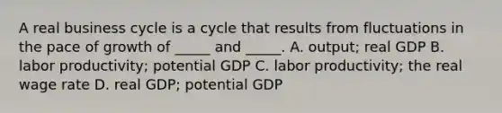 A real business cycle is a cycle that results from fluctuations in the pace of growth of​ _____ and​ _____. A. ​output; real GDP B. labor​ productivity; potential GDP C. labor​ productivity; the real wage rate D. real​ GDP; potential GDP