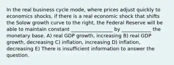 In the real business cycle mode, where prices adjust quickly to economics shocks, if there is a real economic shock that shifts the Solow growth curve to the right, the Federal Reserve will be able to maintain constant _________________ by ____________ the monetary base. A) real GDP growth, increasing B) real GDP growth, decreasing C) inflation, increasing D) inflation, decreasing E) There is insufficient information to answer the question.