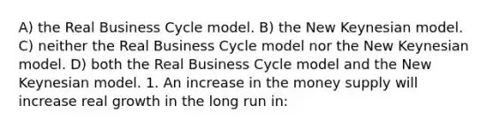 A) the Real Business Cycle model. B) the New Keynesian model. C) neither the Real Business Cycle model nor the New Keynesian model. D) both the Real Business Cycle model and the New Keynesian model. 1. An increase in the money supply will increase real growth in the long run in: