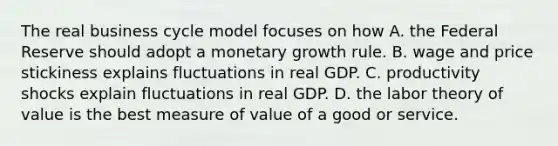 The real business cycle model focuses on how A. the Federal Reserve should adopt a monetary growth rule. B. wage and price stickiness explains fluctuations in real GDP. C. productivity shocks explain fluctuations in real GDP. D. the labor theory of value is the best measure of value of a good or service.