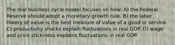 The real business cycle model focuses on how: A) the Federal Reserve should adopt a monetary growth rule. B) the labor theory of value is the best measure of value of a good or service. C) productivity shocks explain fluctuations in real GDP. D) wage and price stickiness explains fluctuations in real GDP.