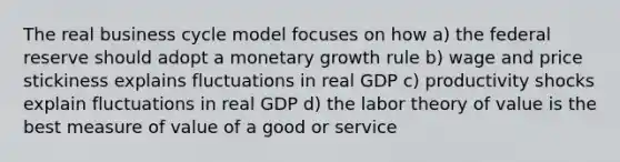 The real business cycle model focuses on how a) the federal reserve should adopt a monetary growth rule b) wage and price stickiness explains fluctuations in real GDP c) productivity shocks explain fluctuations in real GDP d) the labor theory of value is the best measure of value of a good or service