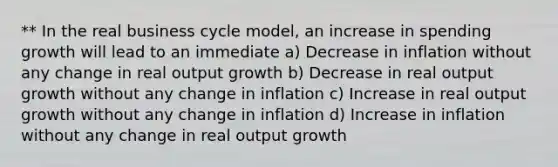 ** In the real business cycle model, an increase in spending growth will lead to an immediate a) Decrease in inflation without any change in real output growth b) Decrease in real output growth without any change in inflation c) Increase in real output growth without any change in inflation d) Increase in inflation without any change in real output growth