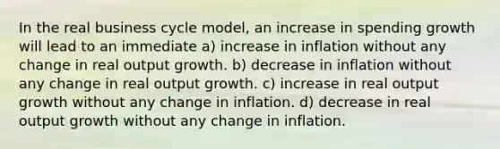 In the real business cycle model, an increase in spending growth will lead to an immediate a) increase in inflation without any change in real output growth. b) decrease in inflation without any change in real output growth. c) increase in real output growth without any change in inflation. d) decrease in real output growth without any change in inflation.