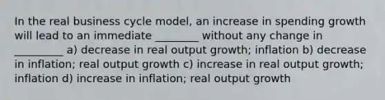 In the real business cycle model, an increase in spending growth will lead to an immediate ________ without any change in _________ a) decrease in real output growth; inflation b) decrease in inflation; real output growth c) increase in real output growth; inflation d) increase in inflation; real output growth