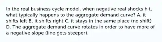 In the real business cycle model, when negative real shocks hit, what typically happens to the aggregate demand curve? A. it shifts left B. it shifts right C. it stays in the same place (no shift) D. The aggregate demand curve rotates in order to have more of a <a href='https://www.questionai.com/knowledge/kUdsC1Rkod-negative-slope' class='anchor-knowledge'>negative slope</a> (line gets steeper).