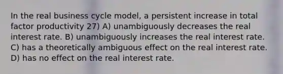 In the real business cycle model, a persistent increase in total factor productivity 27) A) unambiguously decreases the real interest rate. B) unambiguously increases the real interest rate. C) has a theoretically ambiguous effect on the real interest rate. D) has no effect on the real interest rate.