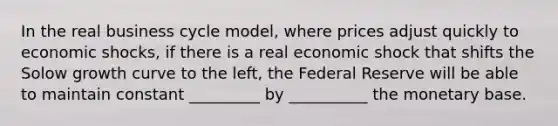 In the real business cycle model, where prices adjust quickly to economic shocks, if there is a real economic shock that shifts the Solow growth curve to the left, the Federal Reserve will be able to maintain constant _________ by __________ the monetary base.