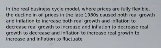 In the real business cycle model, where prices are fully flexible, the decline in oil prices in the late 1980s caused both real growth and inflation to increase both real growth and inflation to decrease real growth to increase and inflation to decrease real growth to decrease and inflation to increase real growth to increase and inflation to fluctuate