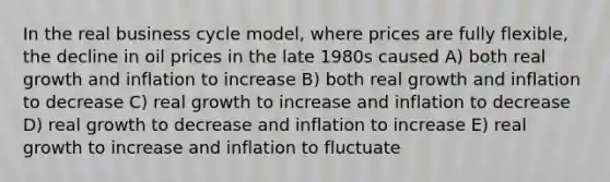 In the real business cycle model, where prices are fully flexible, the decline in oil prices in the late 1980s caused A) both real growth and inflation to increase B) both real growth and inflation to decrease C) real growth to increase and inflation to decrease D) real growth to decrease and inflation to increase E) real growth to increase and inflation to fluctuate