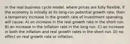 In the real business cycle model, where prices are fully flexible, if the economy is initially at its long-run potential growth rate, then a temporary increase in the growth rate of investment spending will cause: A) an increase in the real growth rate in the short run. B) an increase in the inflation rate in the long run. C) an increase in both the inflation and real growth rates in the short run. D) no effect on real growth rate or inflation.