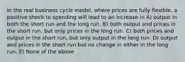 In the real business cycle model, where prices are fully flexible, a positive shock to spending will lead to an increase in A) output in both the short run and the long run. B) both output and prices in the short run, but only prices in the long run. C) both prices and output in the short run, but only output in the long run. D) output and prices in the short run but no change in either in the long run. E) None of the above