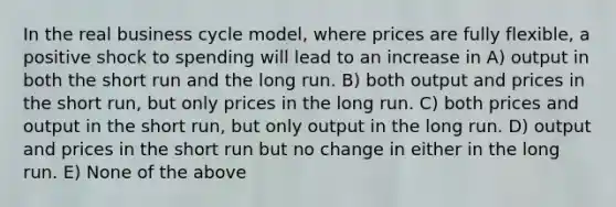 In the real business cycle model, where prices are fully flexible, a positive shock to spending will lead to an increase in A) output in both the short run and the long run. B) both output and prices in the short run, but only prices in the long run. C) both prices and output in the short run, but only output in the long run. D) output and prices in the short run but no change in either in the long run. E) None of the above