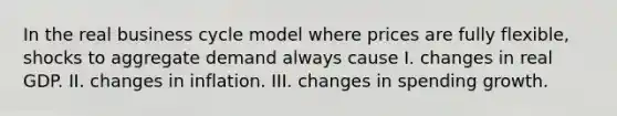 In the real business cycle model where prices are fully flexible, shocks to aggregate demand always cause I. changes in real GDP. II. changes in inflation. III. changes in spending growth.