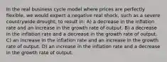 In the real business cycle model where prices are perfectly flexible, we would expect a negative real shock, such as a severe countrywide drought, to result in: A) a decrease in the inflation rate and an increase in the growth rate of output. B) a decrease in the inflation rate and a decrease in the growth rate of output. C) an increase in the inflation rate and an increase in the growth rate of output. D) an increase in the inflation rate and a decrease in the growth rate of output.