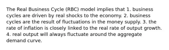 The Real Business Cycle (RBC) model implies that 1. business cycles are driven by real shocks to the economy. 2. business cycles are the result of fluctuations in the money supply. 3. the rate of inflation is closely linked to the real rate of output growth. 4. real output will always fluctuate around the aggregate demand curve.