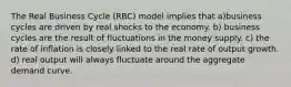 The Real Business Cycle (RBC) model implies that a)business cycles are driven by real shocks to the economy. b) business cycles are the result of fluctuations in the money supply. c) the rate of inflation is closely linked to the real rate of output growth. d) real output will always fluctuate around the aggregate demand curve.