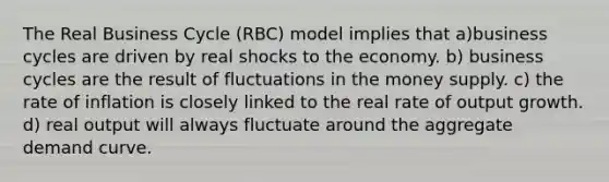 The Real Business Cycle (RBC) model implies that a)business cycles are driven by real shocks to the economy. b) business cycles are the result of fluctuations in the money supply. c) the rate of inflation is closely linked to the real rate of output growth. d) real output will always fluctuate around the aggregate demand curve.