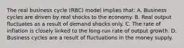 The real business cycle (RBC) model implies that: A. Business cycles are driven by real shocks to the economy. B. Real output fluctuates as a result of demand shocks only. C. The rate of inflation is closely linked to the long-run rate of output growth. D. Business cycles are a result of fluctuations in the money supply.