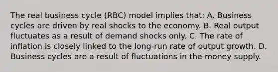 The real business cycle (RBC) model implies that: A. Business cycles are driven by real shocks to the economy. B. Real output fluctuates as a result of demand shocks only. C. The rate of inflation is closely linked to the long-run rate of output growth. D. Business cycles are a result of fluctuations in the money supply.