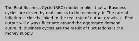 The Real Business Cycle (RBC) model implies that a. Business cycles are driven by real shocks to the economy. b. The rate of inflation is closely linked to the real rate of output growth. c. Real output will always fluctuate around the aggregate demand curve. d. Business cycles are the result of fluctuations is the money supply.